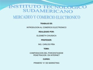 INSTITUTO TECNOLOGICO SUDAMERICANO MERCADEO Y COMERCIO ELECTRONICO TRABAJO DE: INTRODUCION AL COMERCIO ELECTRONICO REALIZADO POR: ELIZABETH CHUISACA PROFESOR: ING. CARLOS PIÑA TEMA: COMPARACION DEL PORCENTAGEDE PENETRACION  EN INTERNET CURSO: PRIMERO “A” DE MARKETING 