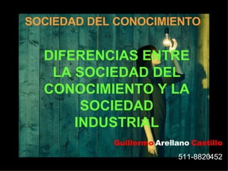 SOCIEDAD DEL CONOCIMIENTO DIFERENCIAS ENTRE LA SOCIEDAD DEL CONOCIMIENTO Y LA SOCIEDAD INDUSTRIAL Guillermo   Arellano   Castillo 511-8820452 