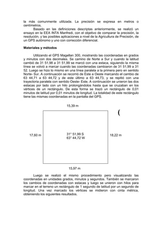 la más comunmente utilizada. La precisión se expresa en metros o
centímetros.
       Basado en las definiciones descriptas anteriormente, se realizó un
ensayo en la EEA INTA Manfredi, con el objetivo de comparar la precisión, la
resolución, y las posibles aplicaciones a nivel de la Agricultura de Precisión, de
un GPS autónomo y uno con corrección diferencial.

Materiales y métodos

        Utilizando el GPS Magellan 300, mostrando las coordenadas en grados
y minutos con dos decimales. Se camino de Norte a Sur y cuando la latitud
cambió de 31 51,98 a 31 51,99 se marcó con una estaca, siguiendo la misma
línea se volvió a marcar cuando las coordenadas cambiaron de 31 51,99 a 31
52. Luego se hizo lo mismo en una línea paralela a la primera pero en sentido
Norte- Sur. A continuación se recorrió de Este a Oeste marcando el cambio de
63 44,71 a 63 44,72 y de este último a 63 44,73, y se repitió con una
trayectoria paralela con sentido Oeste- Este. A continuación se unieron las dos
estacas por lado con un hilo prolongándolos hasta que se cruzaban en los
vértices de un rectángulo. De esta forma se trazó un rectángulo de 0,01
minutos de latitud por 0,01 minutos de longitud. La totalidad de este rectángulo
tiene las mismas coordenadas en la pantalla del GPS.

                              15,39 m

                                                                   (


    17,60 m                   31° 51,99 S                    18,22 m
                              63° 44,72 W




                                15,97 m

       Luego se realizó el mismo procedimiento pero visualizando las
coordenadas en unidades grados, minutos y segundos. También se marcaron
los cambios de coordenadas con estacas y luego se unieron con hilos para
marcar en el terreno un rectángulo de 1 segundo de latitud por un segundo de
longitud. Una vez marcado los vértices se midieron con cinta métrica,
obteniendo los siguientes resultados.
 