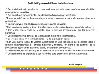Perfil del Egresado de Educación Bolivariana
 Ser social solidario, productivo, creativo inventivo, saludable, ecológico con identidad
como persona colectiva.
 Ser social con conocimientos del desarrollo tecnológico y científico.
Preservador(a) del ambiente cultural y natural considerando la dimensión histórica y
geopolítica.
 Comunicativo y con códigos de encuentro con lo universal
Con conciencia social, crítica y transformador de la realidad para el beneficio colectivo.
 Con ética, con sentido de respeto, goce y ejercicio irrenunciable por los derechos
humanos.
 Con conocimiento general de la legislación nacional e internacional.
 Con valoración por el trabajo liberador y de producción social.
Con una nueva escala de valores sustentados en una conciencia de bienestar social y
sentido integracionista de ámbito nacional y mundial, en donde los caminos de la
prosperidad signifiquen equilibrio social, ambiental y económico.
 Preservador(a) de su salud y de su comunidad, así como responsable de su sexualidad.
 Conocedor de los deportes y con habilidad para practicarlos sistemáticamente.
Pulido Dayem
 