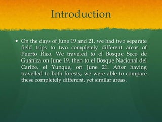 Introduction

 On the days of June 19 and 21, we had two separate
  field trips to two completely different areas of
  Puerto Rico. We traveled to el Bosque Seco de
  Guánica on June 19, then to el Bosque Nacional del
  Caribe, el Yunque, on June 21. After having
  travelled to both forests, we were able to compare
  these completely different, yet similar areas.
 