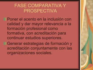 FASE COMPARATIVA Y PROSPECTIVA Poner el acento en la inclusión con calidad y dar mayor relevancia a la formación profesional como formativa, con acreditación para continuar estudios superiores. Generar estrategias de formación y acreditación conjuntamente con las organizaciones sociales. 