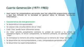 Cuarta Generación (1971-1983)
 Aquí nacen las computadoras personales que han adquirido proporciones enormes
y que han influido en la sociedad en general sobre la llamada "revolución
informática".
 Características de está generación:
 Se desarrolló el microprocesador.
 Se colocan más circuitos dentro de un "chip".
 Cada "chip" puede hacer diferentes tareas.
 Un "chip" sencillo actualmente contiene la unidad de control y la unidad de
aritmética/lógica. El tercer componente, la memoria primaria, es operado por otros
"chips".
 Se reemplaza la memoria de anillos magnéticos por la memoria de "chips" de silicio.
 Se desarrollan las microcomputadoras, o sea, computadoras personales o PC.
 Se desarrollan las supercomputadoras
 