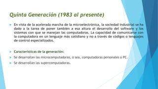 Quinta Generación (1983 al presente)
 En vista de la acelerada marcha de la microelectrónica, la sociedad industrial se ha
dado a la tarea de poner también a esa altura el desarrollo del software y los
sistemas con que se manejan las computadoras. La capacidad de comunicarse con
la computadora en un lenguaje más cotidiano y no a través de códigos o lenguajes
de control especializados.
 Características de la generación:
 Se desarrollan las microcomputadoras, o sea, computadoras personales o PC.
 Se desarrollan las supercomputadoras.
 