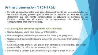 Primera generación (1951-1958)
 En esta generación había una gran desconocimiento de las capacidades de
las computadoras, puesto que se realizó un estudio en esta época que
determinó que con veinte computadoras se saturaría el mercado de los
Estados Unidos en el campo de procesamiento de datos. Estas
computadoras eran muy costosas.
 Estas máquinas tenían las siguientes características:
 Usaban tubos al vacío para procesar información.
 Usaban tarjetas perforadas para entrar los datos y los programas.
 Usaban cilindros magnéticos para almacenar información e instrucciones
internas.
 Eran sumamente grandes, utilizaban gran cantidad de electricidad, generaban
gran cantidad de calor y eran sumamente lentas.
 Se comenzó a utilizar el sistema binario para representar los datos.
 