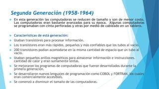 Segunda Generación (1958-1964)
 En esta generación las computadoras se reducen de tamaño y son de menor costo.
Las computadoras eran bastante avanzadas para su época. Algunas computadoras
se programaban con cinta perforadas y otras por medio de cableado en un tablero.
 Características de está generación:
 Usaban transistores para procesar información.
 Los transistores eran más rápidos, pequeños y más confiables que los tubos al vacío.
 200 transistores podían acomodarse en la misma cantidad de espacio que un tubo al
vacío.
 Usaban pequeños anillos magnéticos para almacenar información e instrucciones.
cantidad de calor y eran sumamente lentas.
 Se mejoraron los programas de computadoras que fueron desarrollados durante la
primera generación.
 Se desarrollaron nuevos lenguajes de programación como COBOL y FORTRAN, los cuales
eran comercialmente accesibles.
 Se comenzó a disminuir el tamaño de las computadoras.
 