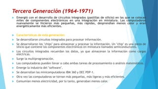 Tercera Generación (1964-1971)
 Emergió con el desarrollo de circuitos integrados (pastillas de silicio) en las que se colocan
miles de componentes electrónicos en una integración en miniatura. Las computadoras
nuevamente se hicieron más pequeñas, más rápidas, desprendían menos calor y eran
energéticamente más eficientes.
 Características de está generación:
 Se desarrollaron circuitos integrados para procesar información.
 Se desarrollaron los "chips" para almacenar y procesar la información. Un "chip" es una pieza de
silicio que contiene los componentes electrónicos en miniatura llamados semiconductores.
 Los circuitos integrados recuerdan los datos, ya que almacenan la información como cargas
eléctricas.
 Surge la multiprogramación.
 Las computadoras pueden llevar a cabo ambas tareas de procesamiento o análisis matemáticos.
 Emerge la industria del "software".
 Se desarrollan las minicomputadoras IBM 360 y DEC PDP-1.
 Otra vez las computadoras se tornan más pequeñas, más ligeras y más eficientes.
 Consumían menos electricidad, por lo tanto, generaban menos calor.
 