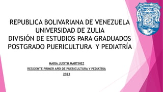 REPUBLICA BOLIVARIANA DE VENEZUELA
UNIVERSIDAD DE ZULIA
DIVISIÓN DE ESTUDIOS PARA GRADUADOS
POSTGRADO PUERICULTURA Y PEDIATRÍA
MARIA JUDITH MARTINEZ
RESIDENTE PRIMER AÑO DE PUERICULTURA Y PEDIATRIA
2023
 