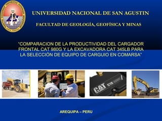 UNIVERSIDAD NACIONAL DE SAN AGUSTINUNIVERSIDAD NACIONAL DE SAN AGUSTIN
FACULTAD DE GEOLOGÍA, GEOFÍSICA Y MINASFACULTAD DE GEOLOGÍA, GEOFÍSICA Y MINAS
“COMPARACION DE LA PRODUCTIVIDAD DEL CARGADOR
FRONTAL CAT 980G Y LA EXCAVADORA CAT 345LB PARA
LA SELECCIÓN DE EQUIPO DE CARGUIO EN COMARSA”
AREQUIPA – PERU
 