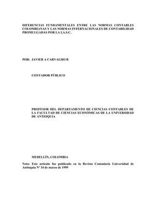 DIFERENCIAS FUNDAMENTALES ENTRE LAS NORMAS CONTABLES
COLOMBIANAS Y LAS NORMAS INTERNACIONALES DE CONTABILIDAD
PROMULGADAS POR LA I.A.S.C.
POR: JAVIER A CARVALHO B
CONTADOR PÚBLICO
PROFESOR DEL DEPARTAMENTO DE CIENCIAS CONTABLES DE
LA FACULTAD DE CIENCIAS ECONÓMICAS DE LA UNIVERSIDAD
DE ANTIOQUIA
MEDELLÍN, COLOMBIA
Nota: Este artículo fue publicado en la Revista Contaduría Universidad de
Antioquia Nº 34 de marzo de 1999
 