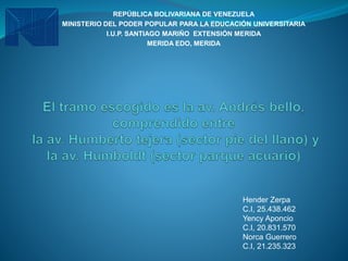 REPÚBLICA BOLIVARIANA DE VENEZUELA
MINISTERIO DEL PODER POPULAR PARA LA EDUCACIÓN UNIVERSITARIA
I.U.P. SANTIAGO MARIÑO EXTENSIÓN MERIDA
MERIDA EDO, MERIDA
Hender Zerpa
C.I, 25.438.462
Yency Aponcio
C.I, 20.831.570
Norca Guerrero
C.I, 21.235.323
 