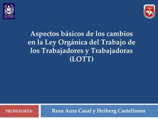 Aspectos básicos de los cambios
en la Ley Orgánica del Trabajo de
los Trabajadores y Trabajadoras
(LOTT)
PROFESORES: Rosa Aura Casal y Heiberg Castellanos
 