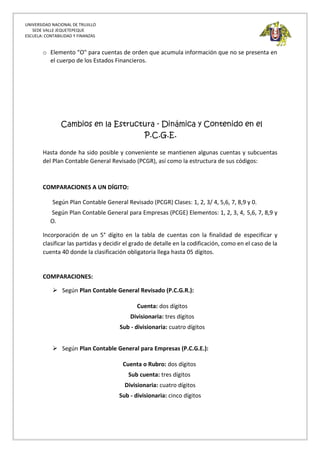 UNIVERSIDAD NACIONAL DE TRUJILLO
SEDE VALLE JEQUETEPEQUE
ESCUELA: CONTABILIDAD Y FINANZAS
o Elemento "O" para cuentas de orden que acumula información que no se presenta en
el cuerpo de los Estados Financieros.
Cambios en la Estructura - Dinámica y Contenido en el
P.C.G.E.
Hasta donde ha sido posible y conveniente se mantienen algunas cuentas y subcuentas
del Plan Contable General Revisado (PCGR), así como la estructura de sus códigos:
COMPARACIONES A UN DÍGITO:
Según Plan Contable General Revisado (PCGR) Clases: 1, 2, 3/ 4, 5,6, 7, 8,9 y 0.
Según Plan Contable General para Empresas (PCGE) Elementos: 1, 2, 3, 4, 5,6, 7, 8,9 y
O.
Incorporación de un 5° dígito en la tabla de cuentas con la finalidad de especificar y
clasificar las partidas y decidir el grado de detalle en la codificación, como en el caso de la
cuenta 40 donde la clasificación obligatoria llega hasta 05 dígitos.
COMPARACIONES:
 Según Plan Contable General Revisado (P.C.G.R.):
Cuenta: dos dígitos
Divisionaria: tres dígitos
Sub - divisionaria: cuatro dígitos
 Según Plan Contable General para Empresas (P.C.G.E.):
Cuenta o Rubro: dos dígitos
Sub cuenta: tres dígitos
Divisionaria: cuatro dígitos
Sub - divisionaria: cinco dígitos
 