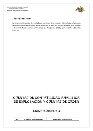 UNIVERSIDAD NACIONAL DE TRUJILLO
SEDE VALLE JEQUETEPEQUE
ESCUELA: CONTABILIDAD Y FINANZAS
Interpretación:
La denominación cambio de resultado del ejercicio a determinación del resultado del ejercicio,
pero el contenido es el mismo ambas muestran el resultado que corresponde a un periodo
determinado. Sus subcuentas cambiaron ya que desapareció la 898 y aparecieron las subcuentas
891 y 892.
CUENTAS DE CONTABILIDAD ANALÍTICA
DE EXPLOTACIÓN Y CUENTAS DE ORDEN
Clase/ Elemento 9
Nº PLAN CONTABLE GENERAL PLAN CONTABLE GENERAL
 