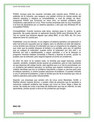 Jazmin Hernández cortes



POSIX: Aunque para los usuarios normales esto importa poco, POSIX es un
estándar de la industria, que asegura una calidad mínima en ciertas partes del
sistema operativo y asegura su compatibilidad, a nivel de código, es decir,
programas POSIX que funcionan en otros Unix, no tendrán problema para
compilarse y ejecutarse en Linux, Para muchas empresas esto es muy importante,
a la hora de decantarse por un sistema operativo u otro (por eso Windows NT es
compatible POSIX).

Compatibilidad: Cuando tocamos este tema, siempre pasa lo mismo, la gente
desconfia. No puedo ejecutar mi aplicación favorita XXXX para Windows 95, etc.
Ten en cuenta que tampoco alguien que utiliza MAC, ni con IRIX, etc. En Linux
debemos tener en cuenta que:

Estabilidad: Linux es robusto, no se colgara ( el sistema operativo una aplicación si
esta mal echa por supuesto que se colgara, pero no afectara al resto del sistema,
nunca tendrás que reiniciar el ordenador por que un programa lo ha colgado), hay
que notar que es posible bloquear el teclado o la pantalla, pero eso no significa
que se cuelgue el ordenador, puedes entrar al ordenador por otro sitio ( un
terminal, por red) y desbloquearlo, y seguir usándolo, o si se te bloquea un
programa mientras estabas conectado a Internet y leyendo el correo, quizás no
puedas usar el ordenado, pero seguirá bajando el correo sin problemas.

Es libre: Es decir no te costara nada, no tendrás que pagar licencias, podrás
copiarlo, venderlo, instalarlo donde quieras sin problemas, pero lo más importante
es que dispones del código fuente, esto significa que si un día te encontrases con
un problema del sistema operativo no tendrías que esperar inútilmente a que su
creador decidiese que era un problema importante y crease un service pack para
el sistema operativo, tu mismo puedes solucionar el problema. O puedes indicarle
a una 3º personal el problema, y esta no tendrá que ser de la empresa que creo el
sistema operativo para poder solucionártelo.

Soporte: Las empresas que venden cd's de Linux como Mandrake, SUSE, o
RedHat ofrecen soporte tècnico, y existen miles de personas que te ayudarán a
solucionar cualquier problema que tengas con Linux en foros, blogs y listas de
correo. No dudes de unirte a las listas de distribución que hay en Internet, no solo
aprenderás, podrás ayudar a otros en los problemas que tengan.




MAC OS


[Escriba texto]                                                             Página 10
 