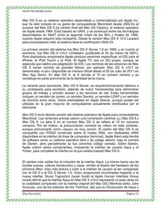 Jazmin Hernández cortes


Mac OS X es un sistema operativo desarrollado y comercializado por Apple Inc.
que ha sido incluido en su gama de computadoras Macintosh desde 2002.Es el
sucesor del Mac OS 9 (la versión final del Mac OS Classic), el sistema operativo
de Apple desde 1984. Está basado en UNIX, y se construyó sobre las tecnologías
desarrolladas en NeXT entre la segunda mitad de los 80's y finales de 1996,
cuando Apple adquirió esta compañía. Desde la versión Mac OS X 10.5 Leopard
para procesadores Intel, el sistema tiene la certificación UNIX 03.

La primera versión del sistema fue Mac OS X Server 1.0 en 1999, y en cuanto al
escritorio, fue Mac OS X v10.0 «Cheetah» (publicada el 24 de marzo de 2001).
Para dispositivos empotrados Apple produce versiones específicas: el iOS para el
iPhone, el iPod Touch y el iPad. El Apple TV usa un SO propio, aunque se
especula que saldrá una adaptación de iOS. Los nombres de las versiones de Mac
OS X tienen nombre de grandes felinos, por ejemplo: Mac OS X v10.7 es
denominado «Lion» (disponible de manera oficial desde el 20 de Julio de 2011 en
Mac App Store). En Mac OS X, la X denota el 10 en número romano y se
constituye en parte prominente de la identidad de la marca.

La variante para servidores, Mac OS X Server, es arquitectónicamente idéntica a
su contraparte para escritorio, además de incluir herramientas para administrar
grupos de trabajo y proveer acceso a los servicios de red. Estas herramientas
incluyen un servidor de correo, un servidor Samba, un servidor LDAP y un servidor
de dominio entre otros. Viene preinstalada en Apple Xserve, aunque puede ser
utilizado en la gran mayoría de computadores actualmente distribuidos por el
fabricante

Mac OS X es la décima versión del sistema operativo de Apple para computadores
Macintosh. Las versiones previas usaron una numeración cardinal, p.j. Mac OS 8 y
Mac OS 9. La letra X en el nombre Mac OS X se refiere al 10 en números
romanos. Por tal motivo, la pronunciación correcta es «diez» en este contexto,
aunque pronunciarlo como «equis» es muy común. El centro del Mac OS X es
compatible con POSIX construido sobre el núcleo XNU, con facilidades UNIX
disponibles en la interfaz de línea de comandos (terminal). Apple liberó esta familia
de software como un sistema operativo libre y de código abierto, bajo el nombre
de Darwin, pero parcialmente se fue volviendo código cerrado. Sobre Darwin,
Apple colocó varios componentes, incluyendo la interfaz de usuario Aqua y el
Finder, para completar la interfaz en la que estaba basado Mac OS X.


El cambio más visible fue la inclusión de la interfaz Aqua. La misma hacía uso de
bordes suaves, colores translucidos y rayas -similar al diseño del hardware de los
primeros iMac- trajo más textura y color a la interfaz de usuario al ser comparado
con el OS 9 o el OS X Server 1.0. Hubo recepciones encontradas respecto a la
nueva interfaz. Bruce Tognazzini (quien fundó el Apple Human Interface Group
inicial) afirmó que la interfaz Aqua en Mac OS X v10.0 representó un paso atrás en
la usabilidad comparado con la interfaz original del Mac OS.] Mientras tanto, John
Siracusa, uno de los editores de Ars Technica, dijo que la introducción de Aqua y

[Escriba texto]                                                             Página 11
 