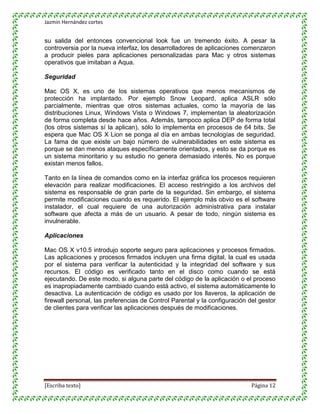 Jazmin Hernández cortes


su salida del entonces convencional look fue un tremendo éxito. A pesar la
controversia por la nueva interfaz, los desarrolladores de aplicaciones comenzaron
a producir pieles para aplicaciones personalizadas para Mac y otros sistemas
operativos que imitaban a Aqua.

Seguridad

Mac OS X, es uno de los sistemas operativos que menos mecanismos de
protección ha implantado. Por ejemplo Snow Leopard, aplica ASLR sólo
parcialmente, mientras que otros sistemas actuales, como la mayoría de las
distribuciones Linux, Windows Vista o Windows 7, implementan la aleatorización
de forma completa desde hace años. Además, tampoco aplica DEP de forma total
(los otros sistemas sí la aplican), sólo lo implementa en procesos de 64 bits. Se
espera que Mac OS X Lion se ponga al día en ambas tecnologías de seguridad.
La fama de que existe un bajo número de vulnerabilidades en este sistema es
porque se dan menos ataques específicamente orientados, y esto se da porque es
un sistema minoritario y su estudio no genera demasiado interés. No es porque
existan menos fallos.

Tanto en la línea de comandos como en la interfaz gráfica los procesos requieren
elevación para realizar modificaciones. El acceso restringido a los archivos del
sistema es responsable de gran parte de la seguridad. Sin embargo, el sistema
permite modificaciones cuando es requerido. El ejemplo más obvio es el software
instalador, el cual requiere de una autorización administrativa para instalar
software que afecta a más de un usuario. A pesar de todo, ningún sistema es
invulnerable.

Aplicaciones

Mac OS X v10.5 introdujo soporte seguro para aplicaciones y procesos firmados.
Las aplicaciones y procesos firmados incluyen una firma digital, la cual es usada
por el sistema para verificar la autenticidad y la integridad del software y sus
recursos. El código es verificado tanto en el disco como cuando se está
ejecutando. De este modo, si alguna parte del código de la aplicación o el proceso
es inapropiadamente cambiado cuando está activo, el sistema automáticamente lo
desactiva. La autenticación de código es usado por los llaveros, la aplicación de
firewall personal, las preferencias de Control Parental y la configuración del gestor
de clientes para verificar las aplicaciones después de modificaciones.




[Escriba texto]                                                             Página 12
 