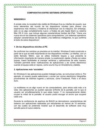 Jazmin Hernández cortes


                  COMPARATIVA ENTRE SISTEMAS OPERATIVOS


WINDOWS 8

A simple vista, la novedad más visible de Windows 8 es su interfaz de usuario, que
toma elementos del mundo de los dispositivos móviles para ofrecer una
experiencia más intuitiva y moderna al interactuar con la máquina. Sin embargo,
esto no es algo completamente nuevo: a finales de julio Apple liberó su sistema
Mac OS X Lion, que incluye algunas características traídas del iPad. “Viene una
nueva era en los sistemas operativos para computadores. Los sistemas operativos
adoptan características de los tablets y los teléfonos inteligentes, lo que confirma
el éxito de estos dispositivos”.


1. De los dispositivos móviles al PC.

Se confirman los cambios ya previstos en la interfaz: Windows 8 está construido a
partir de lo que se está imponiendo en los dispositivos móviles. La interfaz, con un
estilo llamado „Metro‟, que se utiliza mediante toques y que presenta la
información importante de manera simple. La exploración rápida y fluida con estos
toques, traerá facilidades al manejar ventanas y aplicaciones de esta manera.
También permitirá tener notificaciones de aplicaciones y de correo electrónico
cuando el equipo está en reposo, como ocurre hoy en Smartphone y tablets.

2. Aplicaciones más ‘sociables’.

En Windows 8, las aplicaciones pueden trabajar juntas, se comunican entre sí. Por
ejemplo, el usuario puede seleccionar y enviar por correo electrónico fotografías
provenientes de distintos lugares y servicios, como Facebook, Flickr o el disco
duro.


La multitarea no es algo nuevo en los computadores, pero ahora está más a la
vista: dos aplicaciones se pueden ejecutar enfrente de la pantalla, por lo que el
usuario ver simultáneamente lo que estas hacen. Y no necesariamente deben
ocupar la mitad de la pantalla: el usuario podrá escoger el ancho que ocupará
cada una.

Durante la conferencia de apertura de BUILD se demostraron características del
sistema con aplicaciones realizadas por estudiantes en menos de 10 semanas,
con las cuales se pretendía mostrar que el desarrollo de software será muy
sencillo para el nuevo sistema.




[Escriba texto]                                                             Página 3
 