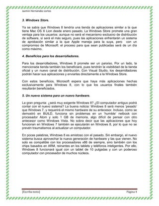 Jazmin Hernández cortes


3. Windows Store.

Ya se sabía que Windows 8 tendría una tienda de aplicaciones similar a la que
tiene Mac OS X Lion desde enero pasado. La Windows Store promete una gran
ventaja para los usuarios: aunque no será el mecanismo exclusivo de distribución
de software, sí será el más seguro, pues las aplicaciones enfrentarán un sistema
de aprobación similar a la que Apple maneja para la suya, pero con un
compromiso de Microsoft: el proceso para que sean publicadas será de un día
como máximo.

4. Beneficios para los desarrolladores.

Para los desarrolladores, Windows 8 promete ser un paraíso. Por un lado, la
mencionada tienda también los beneficiará, pues tendrán la visibilidad de la tienda
oficial y un nuevo canal de distribución. Con Visual Studio, los desarrolladores
podrán hacer sus aplicaciones y enviarlas directamente a la Windows Store.

Con estos beneficios, Microsoft espera que haya más aplicaciones hechas
exclusivamente para Windows 8, con lo que los usuarios finales también
resultarán beneficiados.

5. Un nuevo sistema para un nuevo hardware.

La gran pregunta: ¿será muy exigente Windows 8? ¿El computador antiguo podrá
contar con el nuevo sistema? La buena noticia: Windows 8 será menos „pesado‟
que Windows 7, y requerirá el mismo hardware de su antecesor. Incluso, como se
demostró en BUILD, funciona sin problemas en un „humilde‟ netbook con
procesador Atom y solo 1 GB de memoria, algo difícil de pensar con otro
antecesor como Windows Vista. No sobra decir que las aplicaciones que hoy
funcionan en Windows 7 también se ejecutarán en Windows 8, por lo que no se
prevén traumatismos al actualizar un computador.

En pocas palabras, Windows 8 es amistoso con el pasado. Sin embargo, el nuevo
sistema busca aprovechar la nueva generación de hardware y las que vienen. No
solo es compatible con los procesadores x86 de siempre, sino también con los
chips basados en ARM, reinantes en los tablets y teléfonos inteligentes. Por ello,
Windows 8 funcionará igual con un tablet de 10 pulgadas y con un poderoso
computador con procesador de muchos núcleos.




[Escriba texto]                                                            Página 4
 