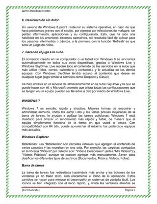 Jazmin Hernández cortes


6. Resurrección sin dolor.

Un usuario de Windows 8 podrá restaurar su sistema operativo, en caso de que
haya problemas graves con el equipo, por ejemplo por infecciones de malware, sin
perder información, aplicaciones y su configuración. Esto, que ha sido una
habilidad en los anteriores sistemas operativos, no resultaba fácil de aplicar para
los usuarios intermedios o básicos, y la promesa con la función „Refresh‟ es que
será un juego de niños.

7. Sacando el jugo a la nube.

El contenido creado en un computador o un tablet con Windows 8 se sincroniza
automáticamente en todos sus otros dispositivos, gracias a Windows Live y
Windows SkyDrive. Live recorre todo el contenido de los servicios en la nube que
más utilice (fotos, correo, calendario y contactos), y lo actualiza en los demás
equipos. Con Windows SkyDrive tendrá acceso al contenido que desee en
cualquier lugar (algo similar a servicios como Dropbox y iCloud).

Se hizo énfasis en el servicio de almacenamiento en la nube SkyDrive y lo que se
puede hacer con él, y Microsoft promete que ahora todas las configuraciones que
se tengan en un equipo pueden ser llevadas a otro por medio de Windows Live.


WINDOWS 7

Windows 7 es sencillo, rápido y atractivo. Mejores formas de encontrar y
administrar archivos, como las Jump Lists y las vistas previas mejoradas de la
barra de tareas, le ayudan a agilizar las tareas cotidianas. Windows 7 está
diseñado para ofrecer un rendimiento más rápido y fiable, de manera que el
equipo simplemente funciona de la forma en que usted lo desea. Con
compatibilidad con 64 bits, puede aprovechar al máximo los poderosos equipos
más actuales.

Windows Explorer

Bibliotecas: Las "Bibliotecas" son carpetas virtuales que agregan el contenido de
varias carpetas y las muestran en una sola. Por ejemplo, las carpetas agregadas
en la librería "Vídeos" por defecto son: "Vídeos Personales" (antes "Mis Vídeos") y
"Vídeos Públicos" aunque se pueden agregar más manualmente. Sirven para
clasificar los diferentes tipos de archivos (Documentos, Música, Vídeos, Fotos).

Barra de tareas

La barra de tareas fue rediseñada haciéndola más ancha y los botones de las
ventanas ya no traen texto, sino únicamente el icono de la aplicación. Estos
cambios se hacen para mejorar el desempeño en sistemas de pantalla táctil. Los
íconos se han integrado con el inicio rápido, y ahora las ventanas abiertas se

[Escriba texto]                                                            Página 5
 