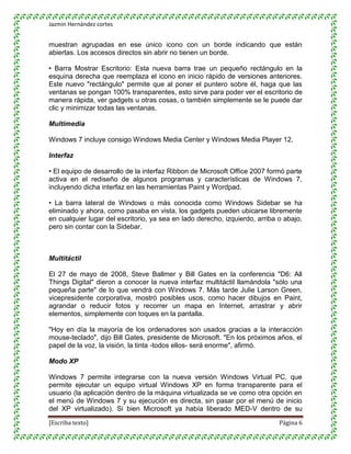 Jazmin Hernández cortes


muestran agrupadas en ese único icono con un borde indicando que están
abiertas. Los accesos directos sin abrir no tienen un borde.

• Barra Mostrar Escritorio: Esta nueva barra trae un pequeño rectángulo en la
esquina derecha que reemplaza el icono en inicio rápido de versiones anteriores.
Este nuevo "rectángulo" permite que al poner el puntero sobre él, haga que las
ventanas se pongan 100% transparentes, esto sirve para poder ver el escritorio de
manera rápida, ver gadgets u otras cosas, o también simplemente se le puede dar
clic y minimizar todas las ventanas.

Multimedia

Windows 7 incluye consigo Windows Media Center y Windows Media Player 12.

Interfaz

• El equipo de desarrollo de la interfaz Ribbon de Microsoft Office 2007 formó parte
activa en el rediseño de algunos programas y características de Windows 7,
incluyendo dicha interfaz en las herramientas Paint y Wordpad.

• La barra lateral de Windows o más conocida como Windows Sidebar se ha
eliminado y ahora, como pasaba en vista, los gadgets pueden ubicarse libremente
en cualquier lugar del escritorio, ya sea en lado derecho, izquierdo, arriba o abajo,
pero sin contar con la Sidebar.



Multitáctil

El 27 de mayo de 2008, Steve Ballmer y Bill Gates en la conferencia "D6: All
Things Digital" dieron a conocer la nueva interfaz multitáctil llamándola "sólo una
pequeña parte" de lo que vendrá con Windows 7. Más tarde Julie Larson Green,
vicepresidente corporativa, mostró posibles usos, como hacer dibujos en Paint,
agrandar o reducir fotos y recorrer un mapa en Internet, arrastrar y abrir
elementos, simplemente con toques en la pantalla.

"Hoy en día la mayoría de los ordenadores son usados gracias a la interacción
mouse-teclado", dijo Bill Gates, presidente de Microsoft. "En los próximos años, el
papel de la voz, la visión, la tinta -todos ellos- será enorme", afirmó.

Modo XP

Windows 7 permite integrarse con la nueva versión Windows Virtual PC, que
permite ejecutar un equipo virtual Windows XP en forma transparente para el
usuario (la aplicación dentro de la máquina virtualizada se ve como otra opción en
el menú de Windows 7 y su ejecución es directa, sin pasar por el menú de inicio
del XP virtualizado). Si bien Microsoft ya había liberado MED-V dentro de su

[Escriba texto]                                                              Página 6
 