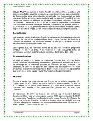 Jazmin Hernández cortes


paquete MDOP que cumple la misma función en entornos Hyper-V, esta es una
solución orientada a usuarios avanzados y pequeñas empresas que no necesitan
de herramientas para administración centralizada. La funcionalidad se debe
descargar de forma independiente en el sitio web de Microsoft Virtual PC, aunque
requiere de una licencia válida de las ediciones Professional, Ultimate y Enterprise
de Windows 7. Asimismo, el "modo XP" en un principio requiere de procesadores
con capacidad de virtualización por hardware, a diferencia del anterior Virtual PC
2007 o Virtual PC 2008, pero mediante una actualización desde Windows Update,
se puede ejecutar el "modo XP" en ordenadores sin virtualización por hardware.

Compatibilidad

Las versiones cliente de Windows 7 serán lanzadas en versiones para arquitectura
32 bits y 64 bits en las ediciones Home Basic, Home Premium, Professional y
Ultimate. No obstante, las versiones servidor de este producto serán lanzadas
exclusivamente para arquitectura 64 bits.

Esto significa que, las versiones cliente de 32 bits aún soportarán programas
Windows 16 bits y MS-DOS. Y las versiones 64 bits (incluyendo todas las
versiones de servidor), soportarán tanto programas de 32 como de 64 bits.

Otras características

Microsoft ha decidido no incluir los programas Windows Mail, Windows Movie
Maker y Windows Photo Gallery en Windows 7, poniéndolos a disposición a modo
de descarga en el conocido paquete de servicios en red, Windows Live
Essentials.13 Esto se ha decidido para facilitar las actualizaciones de estos
programas, aligerar el sistema operativo, dejar escoger al usuario las aplicaciones
que quiere tener en su equipo y evitar futuras demandas por monopolio.


ANDROID

Aunque a veces hay quién piensa que Android es un sistema operativo aún
novato, antes del año 2005 ya se estaba diseñando y construyendo. En Julio de
2005 Google da un primer paso adelante, y compra este novedoso sistema
operativo para móviles a sus desarrolladores (Android Inc., en Palo Alto,
California).

En Noviembre del 2007 es lanzado por primera vez el Android Software
Development Kit, y casi un año después (Agosto 2008) aparece Android 0.9 SDK
en versión beta. Pasado un mes Google lanza la versión Android 1.0 (Release 1).
Cómo nos podemos imaginar, la primera versión oficial de Android era muy
diferente a las últimas versiones que estamos viendo actualmente. Mostramos un
vídeo de el HTC Diamond con Android 1.0:



[Escriba texto]                                                             Página 7
 