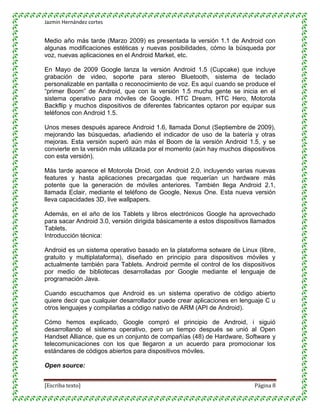 Jazmin Hernández cortes


Medio año más tarde (Marzo 2009) es presentada la versión 1.1 de Android con
algunas modificaciones estéticas y nuevas posibilidades, cómo la búsqueda por
voz, nuevas aplicaciones en el Android Market, etc.

En Mayo de 2009 Google lanza la versión Android 1.5 (Cupcake) que incluye
grabación de video, soporte para stereo Bluetooth, sistema de teclado
personalizable en pantalla o reconocimiento de voz. Es aquí cuando se produce el
“primer Boom” de Android, que con la versión 1.5 mucha gente se inicia en el
sistema operativo para móviles de Google. HTC Dream, HTC Hero, Motorola
Backflip y muchos dispositivos de diferentes fabricantes optaron por equipar sus
teléfonos con Android 1.5.

Unos meses después aparece Android 1.6, llamada Donut (Septiembre de 2009),
mejorando las búsquedas, añadiendo el indicador de uso de la batería y otras
mejoras. Esta versión superó aún más el Boom de la versión Android 1.5, y se
convierte en la versión más utilizada por el momento (aún hay muchos dispositivos
con esta versión).

Más tarde aparece el Motorola Droid, con Android 2.0, incluyendo varias nuevas
features y hasta aplicaciones precargadas que requerían un hardware más
potente que la generación de móviles anteriores. También llega Android 2.1,
llamada Eclair, mediante el teléfono de Google, Nexus One. Esta nueva versión
lleva capacidades 3D, live wallpapers.

Además, en el año de los Tablets y libros electrónicos Google ha aprovechado
para sacar Android 3.0, versión dirigida básicamente a estos dispositivos llamados
Tablets.
Introducción técnica:

Android es un sistema operativo basado en la plataforma sotware de Linux (libre,
gratuito y multiplataforma), diseñado en principio para dispositivos móviles y
actualmente también para Tablets. Android permite el control de los dispositivos
por medio de bibliotecas desarrolladas por Google mediante el lenguaje de
programación Java.

Cuando escuchamos que Android es un sistema operativo de código abierto
quiere decir que cualquier desarrollador puede crear aplicaciones en lenguaje C u
otros lenguajes y compilarlas a código nativo de ARM (API de Android).

Cómo hemos explicado, Google compró el principio de Android, i siguió
desarrollando el sistema operativo, pero un tiempo después se unió al Open
Handset Alliance, que es un conjunto de compañías (48) de Hardware, Software y
telecomunicaciones con los que llegaron a un acuerdo para promocionar los
estándares de códigos abiertos para dispositivos móviles.

Open source:


[Escriba texto]                                                           Página 8
 