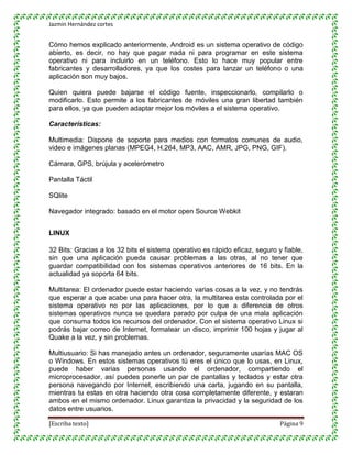 Jazmin Hernández cortes


Cómo hemos explicado anteriormente, Android es un sistema operativo de código
abierto, es decir, no hay que pagar nada ni para programar en este sistema
operativo ni para incluirlo en un teléfono. Esto lo hace muy popular entre
fabricantes y desarrolladores, ya que los costes para lanzar un teléfono o una
aplicación son muy bajos.

Quien quiera puede bajarse el código fuente, inspeccionarlo, compilarlo o
modificarlo. Esto permite a los fabricantes de móviles una gran libertad también
para ellos, ya que pueden adaptar mejor los móviles a el sistema operativo.

Características:

Multimedia: Dispone de soporte para medios con formatos comunes de audio,
video e imágenes planas (MPEG4, H.264, MP3, AAC, AMR, JPG, PNG, GIF).

Cámara, GPS, brújula y acelerómetro

Pantalla Táctil

SQlite

Navegador integrado: basado en el motor open Source Webkit


LINUX

32 Bits: Gracias a los 32 bits el sistema operativo es rápido eficaz, seguro y fiable,
sin que una aplicación pueda causar problemas a las otras, al no tener que
guardar compatibilidad con los sistemas operativos anteriores de 16 bits. En la
actualidad ya soporta 64 bits.

Multitarea: El ordenador puede estar haciendo varias cosas a la vez, y no tendrás
que esperar a que acabe una para hacer otra, la multitarea esta controlada por el
sistema operativo no por las aplicaciones, por lo que a diferencia de otros
sistemas operativos nunca se quedara parado por culpa de una mala aplicación
que consuma todos los recursos del ordenador. Con el sistema operativo Linux si
podrás bajar correo de Internet, formatear un disco, imprimir 100 hojas y jugar al
Quake a la vez, y sin problemas.

Multiusuario: Si has manejado antes un ordenador, seguramente usarías MAC OS
o Windows. En estos sistemas operativos tú eres el único que lo usas, en Linux,
puede haber varias personas usando el ordenador, compartiendo el
microprocesador, así puedes ponerle un par de pantallas y teclados y estar otra
persona navegando por Internet, escribiendo una carta, jugando en su pantalla,
mientras tu estas en otra haciendo otra cosa completamente diferente, y estaran
ambos en el mismo ordenador. Linux garantiza la privacidad y la seguridad de los
datos entre usuarios.

[Escriba texto]                                                               Página 9
 