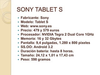SONY TABLET S
   Fabricante: Sony
   Modelo: Tablet S
   Web: www.sony.es
   Precio: 479 y 579 euros
   Procesador: NVIDIA Tegra 2 Dual Core 1GHz
   Memoria: 16 y 32 Gbytes
   Pantalla: 9,4 pulgadas, 1.280 x 800 píxeles
   SS.OO: Android 3.2
   Duración batería: hasta 8 horas.
   Tamaño: 24,12 x 1,01 x 17,43 cm
   Peso: 598 gramos
 