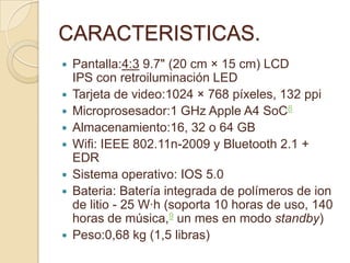 CARACTERISTICAS.
   Pantalla:4:3 9.7" (20 cm × 15 cm) LCD
    IPS con retroiluminación LED
   Tarjeta de video:1024 × 768 píxeles, 132 ppi
   Microprosesador:1 GHz Apple A4 SoC8
   Almacenamiento:16, 32 o 64 GB
   Wifi: IEEE 802.11n-2009 y Bluetooth 2.1 +
    EDR
   Sistema operativo: IOS 5.0
   Bateria: Batería integrada de polímeros de ion
    de litio - 25 W·h (soporta 10 horas de uso, 140
    horas de música,9 un mes en modo standby)
   Peso:0,68 kg (1,5 libras)
 
