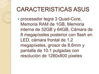 CARACTERISTICAS ASUS
   procesador tegra 3 Quad-Core,
    Memoria RAM de 1GB, Memoria
    interna de 32GB y 64GB, Cámara de
    8 megapíxeles posterior con flash en
    LED, cámara frontal de 1.2
    megapíxeles, grosor de 8.6mm y
    pantalla de 10.1 pulgadas con
    resolución de 1280x800 pixeles
 