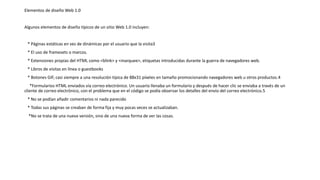 Elementos de diseño Web 1.0
Algunos elementos de diseño típicos de un sitio Web 1.0 incluyen:
* Páginas estáticas en vez de dinámicas por el usuario que la visita3​
* El uso de framesets o marcos.
* Extensiones propias del HTML como <blink> y <marquee>, etiquetas introducidas durante la guerra de navegadores web.
* Libros de visitas en línea o guestbooks
* Botones GIF, casi siempre a una resolución típica de 88x31 píxeles en tamaño promocionando navegadores web u otros productos.4​
*Formularios HTML enviados vía correo electrónico. Un usuario llenaba un formulario y después de hacer clic se enviaba a través de un
cliente de correo electrónico, con el problema que en el código se podía observar los detalles del envío del correo electrónico.5​
* No se podían añadir comentarios ni nada parecido
* Todas sus páginas se creaban de forma fija y muy pocas veces se actualizaban.
*No se trata de una nueva versión, sino de una nueva forma de ver las cosas.
 