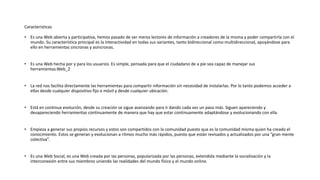 Caracteristicas
• Es una Web abierta y participativa, hemos pasado de ser meros lectores de información a creadores de la misma y poder compartirla con el
mundo. Su característica principal es la Interactividad en todas sus variantes, tanto bidireccional como multidireccional, apoyándose para
ello en herramientas sincronas y asincronas.
• Es una Web hecha por y para los usuarios. Es simple, pensada para que el ciudadano de a pie sea capaz de manejar sus
herramientas.Web_2
• La red nos facilita directamente las herramientas para compartir información sin necesidad de instalarlas. Por lo tanto podemos acceder a
ellas desde cualquier dispositivo fijo o móvil y desde cualquier ubicación.
• Está en continua evolución, desde su creación se sigue avanzando para ir dando cada vez un paso más. Siguen apareciendo y
desapareciendo herramientas continuamente de manera que hay que estar continuamente adaptándose y evolucionando con ella.
• Empieza a generar sus propios recursos y estos son compartidos con la comunidad puesto que es la comunidad misma quien ha creado el
conocimiento. Estos se generan y evolucionan a ritmos mucho más rápidos, puesto que están revisados y actualizados por una “gran mente
colectiva”.
• Es una Web Social, es una Web creada por las personas, popularizada por las personas, extendida mediante la socialización y la
interconexión entre sus miembros uniendo las realidades del mundo físico y el mundo online.
 