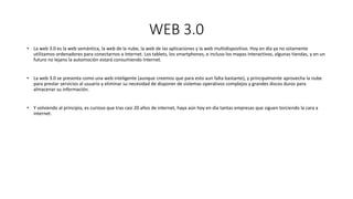 WEB 3.0
• La web 3.0 es la web semántica, la web de la nube, la web de las aplicaciones y la web multidispositivo. Hoy en día ya no solamente
utilizamos ordenadores para conectarnos a Internet. Los tablets, los smartphones, e incluso los mapas interactivos, algunas tiendas, y en un
futuro no lejano la automoción estará consumiendo Internet.
• La web 3.0 se presenta como una web inteligente (aunque creemos que para esto aun falta bastante), y principalmente aprovecha la nube
para prestar servicios al usuario y eliminar su necesidad de disponer de sistemas operativos complejos y grandes discos duros para
almacenar su información.
• Y volviendo al principio, es curioso que tras casi 20 años de internet, haya aún hoy en día tantas empresas que siguen torciendo la cara a
internet.
 