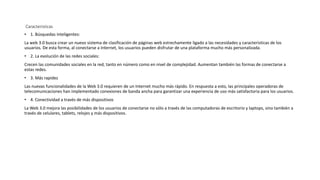 Caracteristicas
• 1. Búsquedas inteligentes:
La web 3.0 busca crear un nuevo sistema de clasificación de páginas web estrechamente ligado a las necesidades y características de los
usuarios. De esta forma, al conectarse a Internet, los usuarios pueden disfrutar de una plataforma mucho más personalizada.
• 2. La evolución de las redes sociales:
Crecen las comunidades sociales en la red, tanto en número como en nivel de complejidad. Aumentan también las formas de conectarse a
estas redes.
• 3. Más rapidez
Las nuevas funcionalidades de la Web 3.0 requieren de un Internet mucho más rápido. En respuesta a esto, las principales operadoras de
telecomunicaciones han implementado conexiones de banda ancha para garantizar una experiencia de uso más satisfactoria para los usuarios.
• 4. Conectividad a través de más dispositivos
La Web 3.0 mejora las posibilidades de los usuarios de conectarse no sólo a través de las computadoras de escritorio y laptops, sino también a
través de celulares, tablets, relojes y más dispositivos.
 