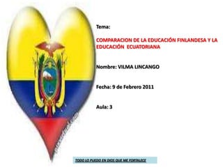 Tema:

           COMPARACION DE LA EDUCACIÓN FINLANDESA Y LA
           EDUCACIÓN ECUATORIANA


           Nombre: VILMA LINCANGO


           Fecha: 9 de Febrero 2011


           Aula: 3




TODO LO PUEDO EN DIOS QUE ME FORTALECE
 