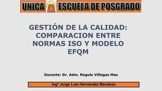 Docente: Dr. Adm. Regulo Villegas Mas
GESTIÓN DE LA CALIDAD:
COMPARACION ENTRE
NORMAS ISO Y MODELO
EFQM
Ingº Jorge Luis Hernández Mendoza
 