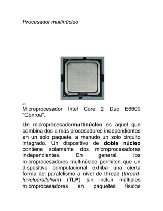 Procesador multinúcleo




Microprocesador    Intel   Core   2   Duo   E6600
"Conroe".
Un microprocesadormultinúcleo es aquel que
combina dos o más procesadores independientes
en un solo paquete, a menudo un solo circuito
integrado. Un dispositivo de doble núcleo
contiene solamente dos microprocesadores
independientes.      En        general,        los
microprocesadores multinúcleo permiten que un
dispositivo computacional exhiba una cierta
forma del paralelismo a nivel de thread (thread-
levelparallelism) (TLP) sin incluir múltiples
microprocesadores     en     paquetes     físicos
 