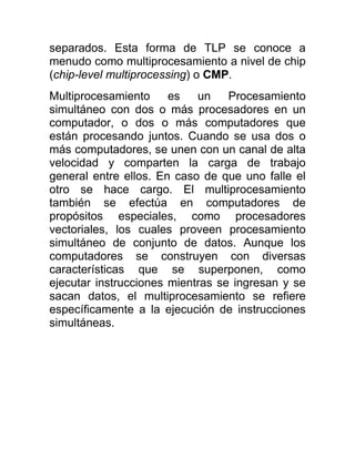 separados. Esta forma de TLP se conoce a
menudo como multiprocesamiento a nivel de chip
(chip-level multiprocessing) o CMP.
Multiprocesamiento     es   un    Procesamiento
simultáneo con dos o más procesadores en un
computador, o dos o más computadores que
están procesando juntos. Cuando se usa dos o
más computadores, se unen con un canal de alta
velocidad y comparten la carga de trabajo
general entre ellos. En caso de que uno falle el
otro se hace cargo. El multiprocesamiento
también se efectúa en computadores de
propósitos especiales, como procesadores
vectoriales, los cuales proveen procesamiento
simultáneo de conjunto de datos. Aunque los
computadores se construyen con diversas
características que se superponen, como
ejecutar instrucciones mientras se ingresan y se
sacan datos, el multiprocesamiento se refiere
específicamente a la ejecución de instrucciones
simultáneas.
 