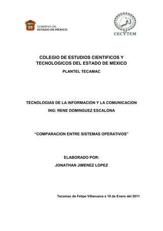 COLEGIO DE ESTUDIOS CIENTIFICOS Y
    TECNOLOGICOS DEL ESTADO DE MEXICO
                PLANTEL TECAMAC




TECNOLOGIAS DE LA INFORMACION Y LA COMUNICACION

         ING: RENE DOMINGUEZ ESCALONA




   “COMPARACION ENTRE SISTEMAS OPERATIVOS”




                 ELABORADO POR:

            JONATHAN JIMENEZ LOPEZ




             Tecamac de Felipe Villanueva a 10 de Enero del 2011
 