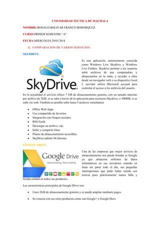 UNIVERSIDAD TECNICA DE MACHALA
NOMBRE:RONALD BOLIVAR FRANCO BOHORQUEZ.
CURSO:PRIMER SEMESTRE “A”
FECHA:MIERCOLES 29/01/2014
1) COMPARACION DE VARIOS SERVICIOS.
SKYDRIVE.
Es una aplicación, anteriormente conocida
como Windows Live Skydrive y Windows
Live Folders. Skydrive permite a los usuarios
subir archivos de una computadora y
almacenarlos en la nube, y acceder a ellos
desde un navegador web o su dispositivo local.
L servidor utiliza Microsoft account para
controlar el acceso a los archivos del usuario.
En la actualidad el servicio ofrece 7 GB de almacenamiento gratuito, con un tamaño máximo
por archivo de 2GB, si se sube a través de la aplicación para escritorio Skydrive, o 300MB, si se
sube vía web. También es posible subir hasta 5 archivos simultáneos
Office Web Apps
Uso compartido de favoritos
Integración con Grupos sociales.
RSS Feeds
Descargar un archivo .zip
Subir y compartir fotos
Planes de almacenamiento accesibles.
SkyDrive admite 94 idiomas
GOOGLE DRIVE.
Una de las empresas que mejor servicio de
almacenamiento nos puede brindar es Google
ya que almacena millones de datos
informáticos en sus servidores estando en
línea sin parar todo el día, sus pequeñas
interrupciones que pudo haber tenido son
noticia pues prácticamente nunca falla y
brinda calidad en todos sus productos.
Las características principales de Google Drive son:
Unos 5GB de almacenamiento gratuito y se puede ampliar mediante pagos.
Se conecta con sus otros productos como son Google+ y Google Docs.

 