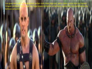 Los guerreros de la antigüedad serían más bien algo así, pero claro, estos tíos no tienen
ningún atributo físico que les haga especialmente atractivos siguiendo los parámetros de
belleza actuales