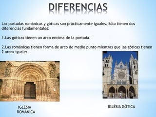 Las portadas románicas y góticas son prácticamente iguales. Sólo tienen dos
diferencias fundamentales:
1.Las góticas tienen un arco encima de la portada.
2.Las románicas tienen forma de arco de medio punto mientras que las góticas tienen
2 arcos iguales.
IGLÉSIA
ROMÁNICA
IGLÉSIA GÓTICA
 
