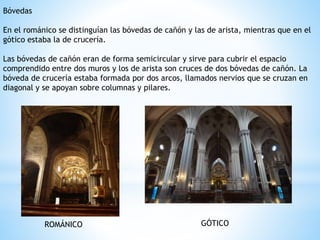 Bóvedas
En el románico se distinguían las bóvedas de cañón y las de arista, mientras que en el
gótico estaba la de crucería.
Las bóvedas de cañón eran de forma semicircular y sirve para cubrir el espacio
comprendido entre dos muros y los de arista son cruces de dos bóvedas de cañón. La
bóveda de crucería estaba formada por dos arcos, llamados nervios que se cruzan en
diagonal y se apoyan sobre columnas y pilares.
ROMÁNICO GÓTICO
 
