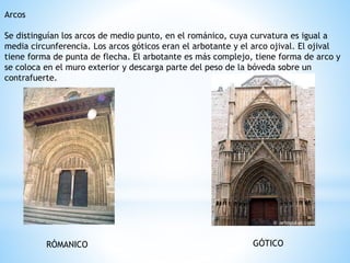 Arcos
Se distinguían los arcos de medio punto, en el románico, cuya curvatura es igual a
media circunferencia. Los arcos góticos eran el arbotante y el arco ojival. El ojival
tiene forma de punta de flecha. El arbotante es más complejo, tiene forma de arco y
se coloca en el muro exterior y descarga parte del peso de la bóveda sobre un
contrafuerte.
GÓTICORÓMANICO
 