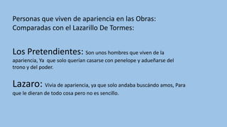 Personas que viven de apariencia en las Obras:
Comparadas con el Lazarillo De Tormes:
Los Pretendientes: Son unos hombres que viven de la
apariencia, Ya que solo querían casarse con penelope y adueñarse del
trono y del poder.
Lazaro: Vivia de apariencia, ya que solo andaba buscándo amos, Para
que le dieran de todo cosa pero no es sencillo.
 