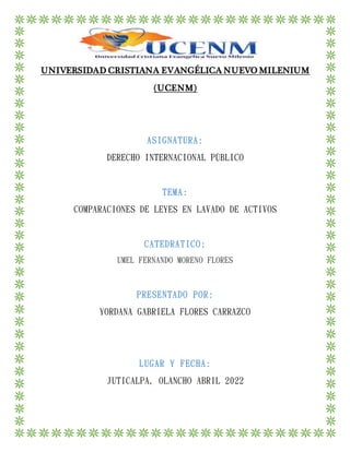 UNIVERSIDAD CRISTIANA EVANGÉLICA NUEVO MILENIUM
(UCENM)
ASIGNATURA:
DERECHO INTERNACIONAL PÚBLICO
TEMA:
COMPARACIONES DE LEYES EN LAVADO DE ACTIVOS
CATEDRATICO:
UMEL FERNANDO MORENO FLORES
PRESENTADO POR:
YORDANA GABRIELA FLORES CARRAZCO
LUGAR Y FECHA:
JUTICALPA, OLANCHO ABRIL 2022
 