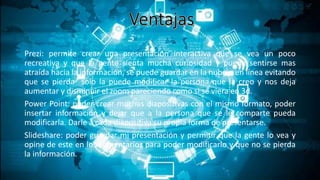 Prezi: permite crear una presentación interactiva que se vea un poco
recreativa y que la gente sienta mucha curiosidad y pueda sentirse mas
atraída hacia la información, se puede guardar en la nube o en línea evitando
que se pierda solo la puede modificar la persona que la creo y nos deja
aumentar y disminuir el zoom pareciendo como si se viera en 3d.
Power Point: poder crear muchas diapositivas con el mismo formato, poder
insertar información y dejar que a la persona que se le comparte pueda
modificarla. Darle a cada diapositiva su propia forma de presentarse.
Slideshare: poder guardar mi presentación y permitir que la gente lo vea y
opine de este en los comentarios para poder modificarlo y que no se pierda
la información.
 