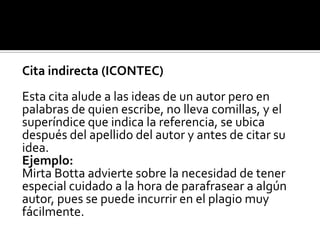Cita indirecta (ICONTEC)Esta cita alude a las ideas de un autor pero enpalabras de quien escribe, no lleva comillas, y elsuperíndice que indica la referencia, se ubicadespués del apellido del autor y antes de citar suidea.Ejemplo:MirtaBottaadvierte sobre la necesidad de tenerespecial cuidado a la hora de parafrasear a algúnautor, pues se puede incurrir en el plagio muyfácilmente.