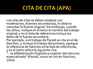 CITA DE CITA (APA)Las citas de citas se deben emplear conmoderación, (fuentes secundarias), lo ideal esconsultar la fuente original. Sin embargo, cuandolas utilice, indique en el texto el nombre del trabajooriginal, y en la lista de referencias incluya losdatos de la fuente secundaria.Por ejemplo, si el trabajo de Parodi se cita en el deSánchez, y no leyó el trabajo del primero, agreguela referencia de Sánchez en la lista de referencias,y en el texto utilice la siguiente cita:“…la alfabetización lingüística superior del discursoespecializado” (Parodi, como se citó en Sánchez,2010).